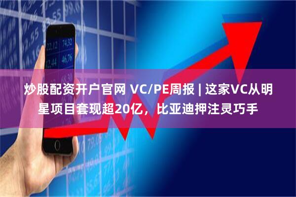 炒股配资开户官网 VC/PE周报 | 这家VC从明星项目套现超20亿，比亚迪押注灵巧手