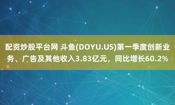配资炒股平台网 斗鱼(DOYU.US)第一季度创新业务、广告及其他收入3.83亿元，同比增长60.2%