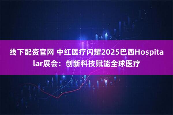 线下配资官网 中红医疗闪耀2025巴西Hospitalar展会：创新科技赋能全球医疗