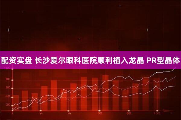 配资实盘 长沙爱尔眼科医院顺利植入龙晶 PR型晶体