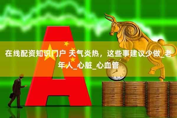 在线配资知识门户 天气炎热，这些事建议少做_老年人_心脏_心血管