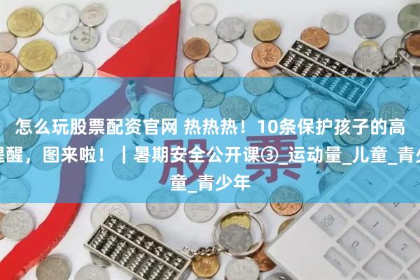 怎么玩股票配资官网 热热热！10条保护孩子的高温提醒，图来啦！｜暑期安全公开课③_运动量_儿童_青少年