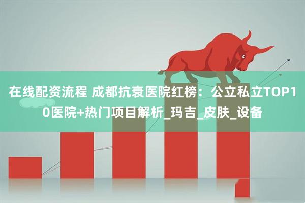 在线配资流程 成都抗衰医院红榜：公立私立TOP10医院+热门项目解析_玛吉_皮肤_设备