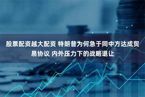 股票配资越大配资 特朗普为何急于同中方达成贸易协议 内外压力下的战略退让