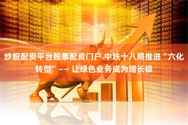 炒股配资平台股票配资门户 中铁十八局推进“六化转型”—— 让绿色业务成为增长极