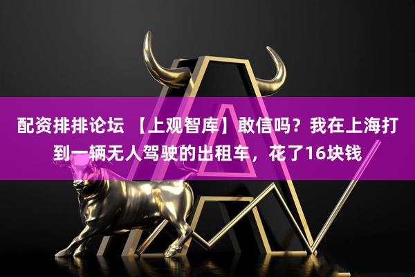 配资排排论坛 【上观智库】敢信吗？我在上海打到一辆无人驾驶的出租车，花了16块钱