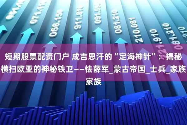 短期股票配资门户 成吉思汗的“定海神针”：揭秘横扫欧亚的神秘铁卫——怯薛军_蒙古帝国_士兵_家族