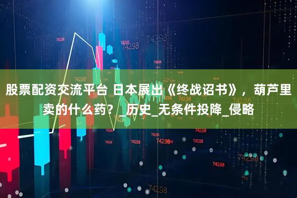股票配资交流平台 日本展出《终战诏书》，葫芦里卖的什么药？_历史_无条件投降_侵略