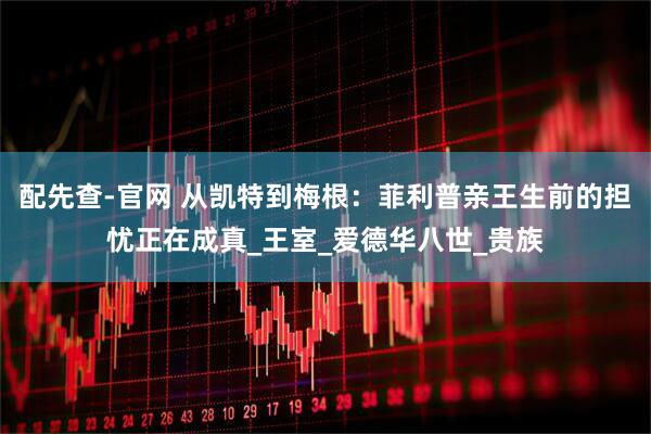 配先查-官网 从凯特到梅根：菲利普亲王生前的担忧正在成真_王室_爱德华八世_贵族