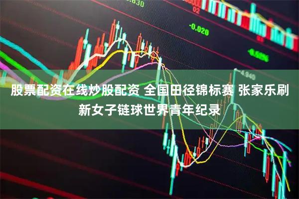 股票配资在线炒股配资 全国田径锦标赛 张家乐刷新女子链球世界青年纪录