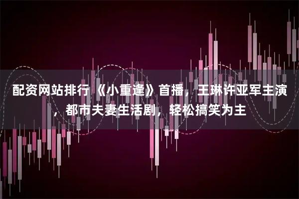 配资网站排行 《小重逢》首播，王琳许亚军主演，都市夫妻生活剧，轻松搞笑为主