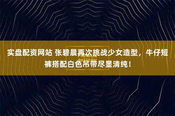 实盘配资网站 张碧晨再次挑战少女造型,牛仔短裤搭配白色吊带尽显清纯!