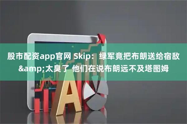 股市配资app官网 Skip:绿军竟把布朗送给宿敌&太臭了 他们在说布朗远不及塔图姆
